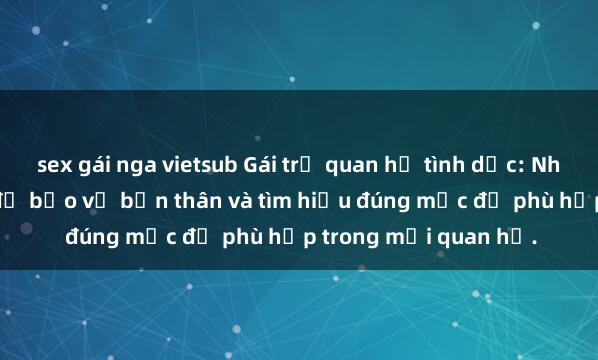 sex gái nga vietsub Gái trẻ quan hệ tình dục: Những điều cần biết để bảo vệ bản thân và tìm hiểu đúng mức độ phù hợp trong mối quan hệ.