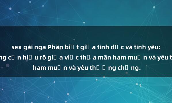 sex gái nga Phân biệt giữa tình dục và tình yêu: Con gái có chồng cần hiểu rõ giữa việc thỏa mãn ham muốn và yêu thương chồng.