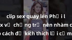 clip sex quay lén Phải làm gì khi sex vợ chồng trở nên nhàm chán? Top cách để kích thích lại cảm xúc và tình dục trong hôn nhân