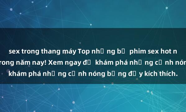 sex trong thang máy Top những bộ phim sex hot nhất không thể bỏ lỡ trong năm nay! Xem ngay để khám phá những cảnh nóng bỏng đầy kích thích.