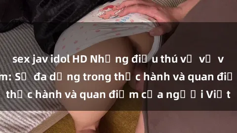 sex jav idol HD Những điều thú vị về văn hóa sex Việt Nam: Sự đa dạng trong thực hành và quan điểm của người Việt