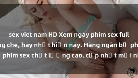 sex viet nam HD Xem ngay phim sex full HD đỉnh cao, không che, hay nhất hiện nay. Hàng ngàn bộ phim sex chất lượng cao, cập nhật mới nhất chỉ có tại đây.