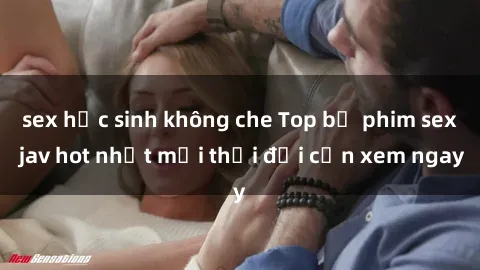 sex học sinh không che Top bộ phim sex jav hot nhất mọi thời đại cần xem ngay