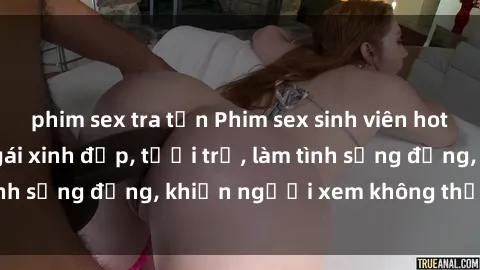 phim sex tra tấn Phim sex sinh viên hot nhất năm  Các cô gái xinh đẹp, tươi trẻ, làm tình sống động, khiến người xem không thể rời mắt