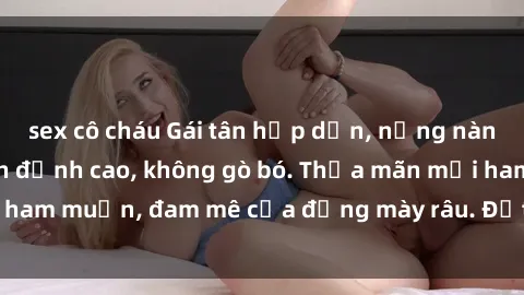 sex cô cháu Gái tân hấp dẫn, nồng nàn, sẵn sàng làm tình đỉnh cao, không gò bó. Thỏa mãn mọi ham muốn, đam mê của đấng mày râu. Đặt lịch ngay hôm nay!