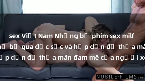 sex Việt Nam Những bộ phim sex milf nổi tiếng không thể bỏ qua đặc sắc và hấp dẫn để thỏa mãn đam mê của người xem.