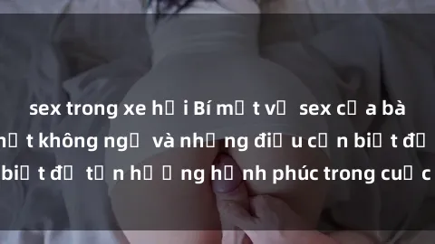 sex trong xe hơi Bí mật về sex của bà mẹ Việt Nam: Sự thật không ngờ và những điều cần biết để tận hưởng hạnh phúc trong cuộc sống tình dục.