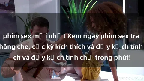 phim sex mới nhất Xem ngay phim sex tra tấn siêu nóng không che, cực kỳ kích thích và đầy kịch tính chỉ trong phút!