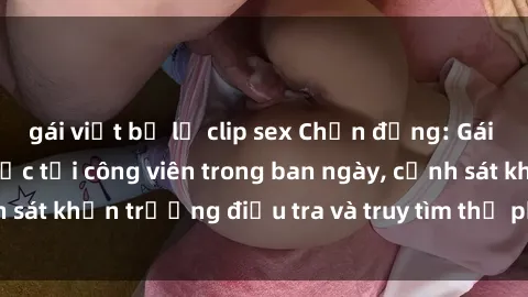 gái việt bị lộ clip sex Chấn động: Gái bị hiếp dâm bạo lực tại công viên trong ban ngày, cảnh sát khẩn trương điều tra và truy tìm thủ phạm động trời