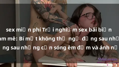 sex miễn phí Trải nghiệm sex bãi biển đầy kích thích và đam mê: Bí mật không thể ngờ đằng sau những cơn sóng êm đềm và ánh nắng lung linh.