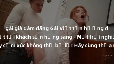 gái già dâm đãng Gái Việt tận hưởng đêm đầy nhiệt huyết tại khách sạn hạng sang - Một trải nghiệm đầy cảm xúc không thể bỏ lỡ! Hãy cùng thỏa mãn những khát khao tình ái!