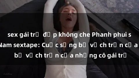 sex gái trẻ đẹp không che Phanh phui scandal gái Việt Nam sextape: Cuộc sống bị vạch trần của những cô gái trẻ