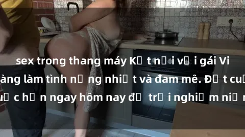 sex trong thang máy Kết nối với gái Việt xinh đẹp, sẵn sàng làm tình nồng nhiệt và đam mê. Đặt cuộc hẹn ngay hôm nay để trải nghiệm niềm vui không thể quên!