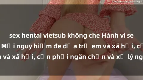 sex hentai vietsub không che Hành vi sex loli tại Việt Nam: Mối nguy hiểm đe dọa trẻ em và xã hội, cần phải ngăn chặn và xử lý nghiêm minh