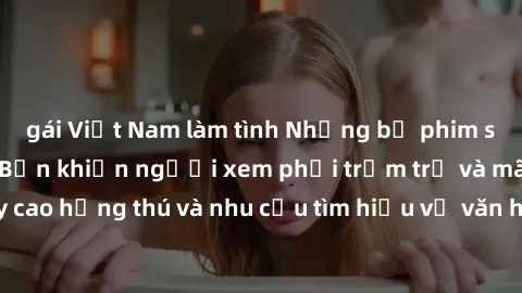 gái Việt Nam làm tình Những bộ phim sex không che Nhật Bản khiến người xem phải trầm trồ và mãn nguyện, đẩy cao hứng thú và nhu cầu tìm hiểu về văn hóa tình dục của xứ sở hoa anh đào.