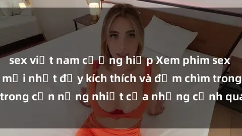 sex việt nam cưỡng hiếp Xem phim sex Hàn Quốc vietsub mới nhất đầy kích thích và đắm chìm trong cơn nồng nhiệt của những cảnh quay đầy quyến rũ.