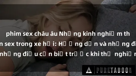 phim sex châu âu Những kinh nghiệm thú vị khi thực hiện sex trong xe hơi: Hướng dẫn và những điều cần biết trước khi thử nghiệm cảm giác mới!