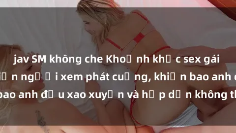 jav SM không che Khoảnh khắc sex gái Việt không che khiến người xem phát cuồng, khiến bao anh đều xao xuyến và hấp dẫn không thể cưỡng lại