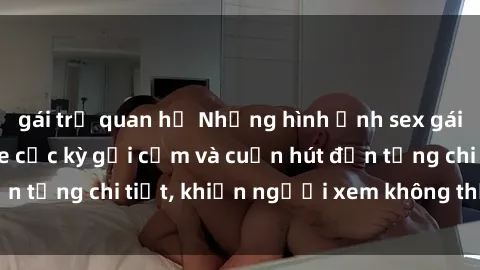 gái trẻ quan hệ Những hình ảnh sex gái trẻ đẹp không che cực kỳ gợi cảm và cuốn hút đến từng chi tiết, khiến người xem không thể rời mắt.