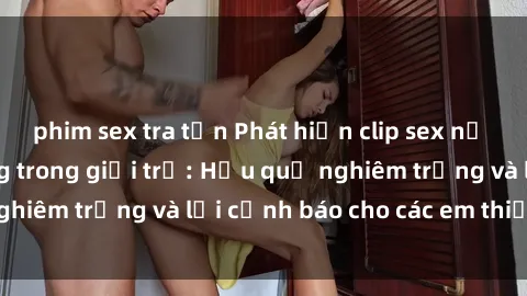 phim sex tra tấn Phát hiện clip sex nữ sinh gây chấn động trong giới trẻ: Hậu quả nghiêm trọng và lời cảnh báo cho các em thiếu niên