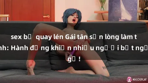 sex bị quay lén Gái tân sẵn lòng làm tình: Hành động khiến nhiều người bất ngờ!