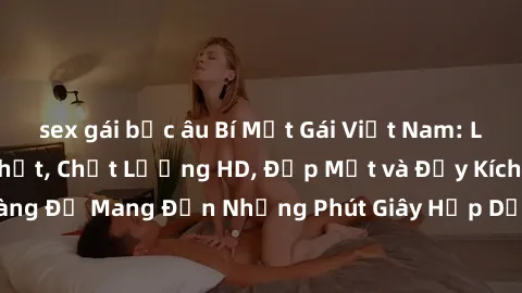 sex gái bắc âu Bí Mật Gái Việt Nam: Loạt Sextape Hot Nhất, Chất Lượng HD, Đẹp Mắt và Đầy Kích Thích, Sẵn Sàng Để Mang Đến Những Phút Giây Hấp Dẫn và Điều Chỉnh Chất Lượng Cao