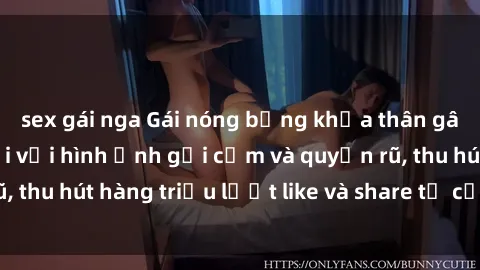 sex gái nga Gái nóng bỏng khỏa thân gây sốt mạng xã hội với hình ảnh gợi cảm và quyến rũ, thu hút hàng triệu lượt like và share từ cư dân mạng.