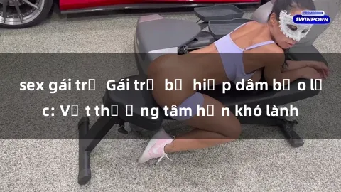 sex gái trẻ Gái trẻ bị hiếp dâm bạo lực: Vết thương tâm hồn khó lành