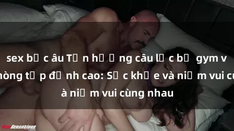 sex bắc âu Tận hưởng câu lạc bộ gym với sex phòng tập đỉnh cao: Sức khỏe và niềm vui cùng nhau