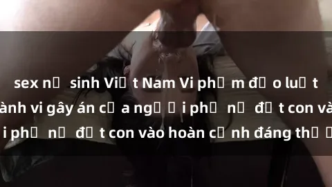 sex nữ sinh Việt Nam Vi phạm đạo luật về sex mẹ con: Hành vi gây án của người phụ nữ đặt con vào hoàn cảnh đáng thương