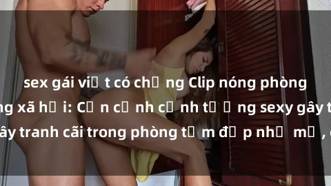 sex gái việt có chồng Clip nóng phòng tắm gây sốt mạng xã hội: Cận cảnh cảnh tượng sexy gây tranh cãi trong phòng tắm đẹp như mơ, chưa từng thấy!