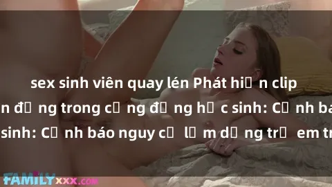 sex sinh viên quay lén Phát hiện clip sex nữ sinh gây chấn động trong cộng đồng học sinh: Cảnh báo nguy cơ lạm dụng trẻ em trên mạng