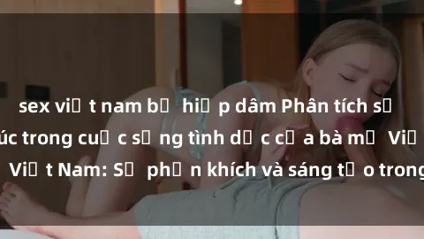 sex việt nam bị hiếp dâm Phân tích sự tự chủ và hạnh phúc trong cuộc sống tình dục của bà mẹ Việt Nam: Sự phấn khích và sáng tạo trong quan hệ tình dục