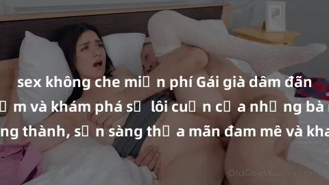 sex không che miễn phí Gái già dâm đãng: Hành trình tìm kiếm và khám phá sự lôi cuốn của những bà mẹ trưởng thành, sẵn sàng thỏa mãn đam mê và khao khát tình dục trong cuộc sống.