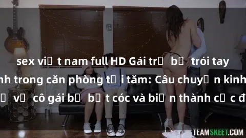 sex việt nam full HD Gái trẻ bị trói tay chân, bị ép làm tình trong căn phòng tối tăm: Câu chuyện kinh dị về cô gái bị bắt cóc và biến thành cục đá nhỏ trong lòng kẻ thù.
