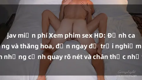 jav miễn phí Xem phim sex HD: Đỉnh cao của sự sung sướng và thăng hoa, đến ngay để trải nghiệm những cảnh quay rõ nét và chân thực nhất. Hãy cùng khám phá!