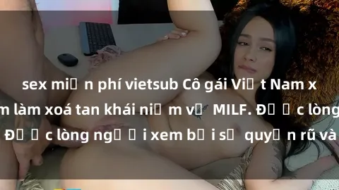 sex miễn phí vietsub Cô gái Việt Nam xinh đẹp và gợi cảm làm xoá tan khái niệm về MILF. Được lòng người xem bởi sự quyến rũ và dễ thương.