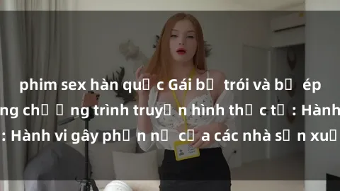 phim sex hàn quốc Gái bị trói và bị ép buộc làm tình trong chương trình truyền hình thực tế: Hành vi gây phẫn nộ của các nhà sản xuất và người xem.