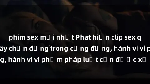 phim sex mới nhất Phát hiện clip sex quay lén: Sự việc gây chấn động trong cộng đồng, hành vi vi phạm pháp luật cần được xử lý nghiêm