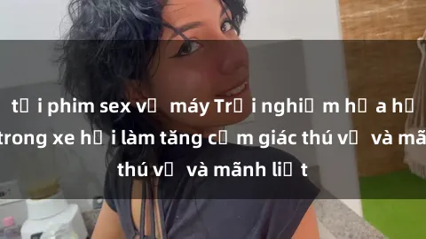 tải phim sex về máy Trải nghiệm hứa hẹn: Sex trong xe hơi làm tăng cảm giác thú vị và mãnh liệt