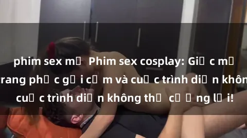 phim sex mỹ Phim sex cosplay: Giấc mơ  cùng những bộ trang phục gợi cảm và cuộc trình diễn không thể cưỡng lại!
