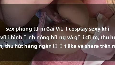 sex phòng tắm Gái Việt cosplay sexy khiến fan phát cuồng với hình ảnh nóng bỏng và gợi cảm, thu hút hàng ngàn lượt like và share trên mạng xã hội.