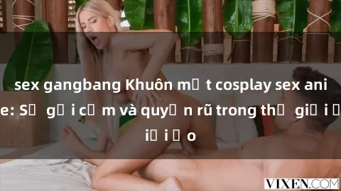 sex gangbang Khuôn mặt cosplay sex anime: Sự gợi cảm và quyến rũ trong thế giới ảo