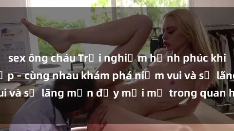 sex ông cháu Trải nghiệm hạnh phúc khi làm tình với gái đẹp – cùng nhau khám phá niềm vui và sự lãng mạn đầy mới mẻ trong quan hệ của bạn.
