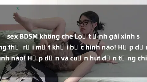 sex BDSM không che Loạt ảnh gái xinh sex nóng bỏng, không thể rời mắt khỏi bức hình nào! Hấp dẫn và cuốn hút đến từng chi tiết.