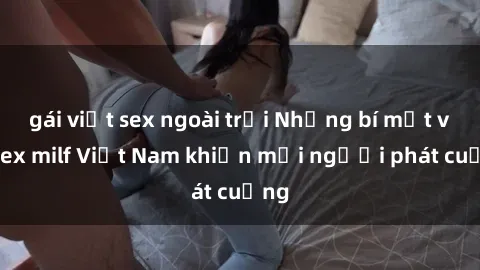 gái việt sex ngoài trời Những bí mật về sex milf Việt Nam khiến mọi người phát cuồng