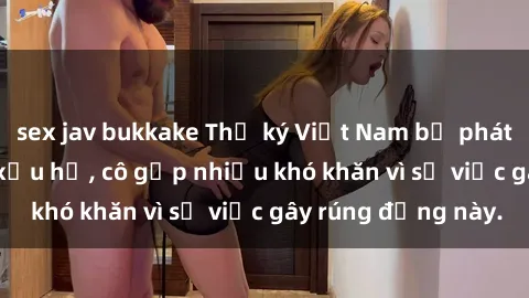 sex jav bukkake Thư ký Việt Nam bị phát tán clip sex đáng xấu hổ, cô gặp nhiều khó khăn vì sự việc gây rúng động này.