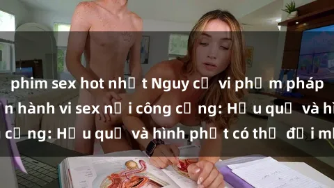 phim sex hot nhất Nguy cơ vi phạm pháp luật khi thực hiện hành vi sex nơi công cộng: Hậu quả và hình phạt có thể đối mặt