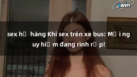 sex họ hàng Khi sex trên xe bus: Mối nguy hiểm đang rình rập!