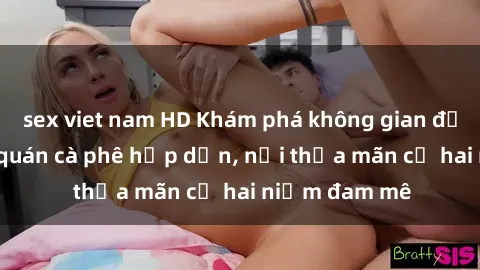 sex viet nam HD Khám phá không gian độc đáo tại sex quán cà phê hấp dẫn, nơi thỏa mãn cả hai niềm đam mê